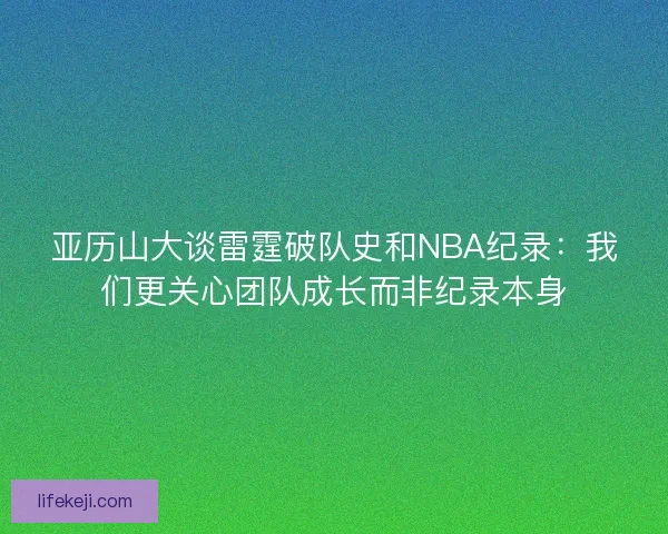 亚历山大谈雷霆破队史和NBA纪录：我们更关心团队成长而非纪录本身