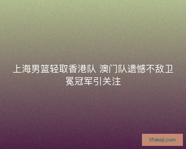 上海男篮轻取香港队 澳门队遗憾不敌卫冕冠军引关注