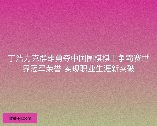 丁浩力克群雄勇夺中国围棋棋王争霸赛世界冠军荣誉 实现职业生涯新突破 丁浩力克群雄勇夺中国围棋棋王争霸赛世界冠军荣誉 实现职业生涯新突破