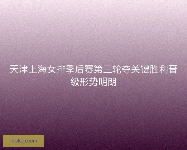 天津上海女排季后赛第三轮夺关键胜利晋级形势明朗