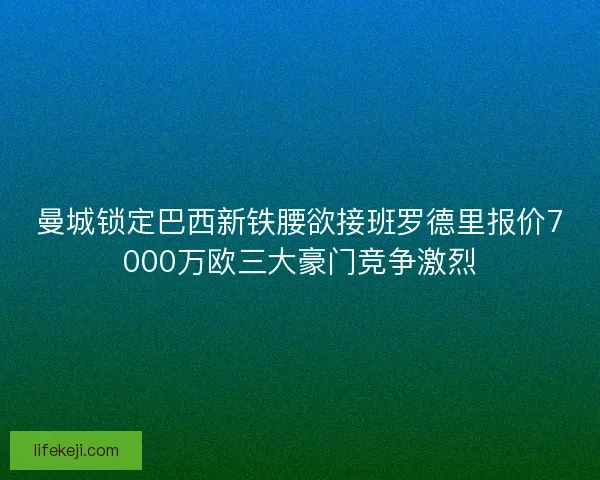 曼城锁定巴西新铁腰欲接班罗德里报价7000万欧三大豪门竞争激烈