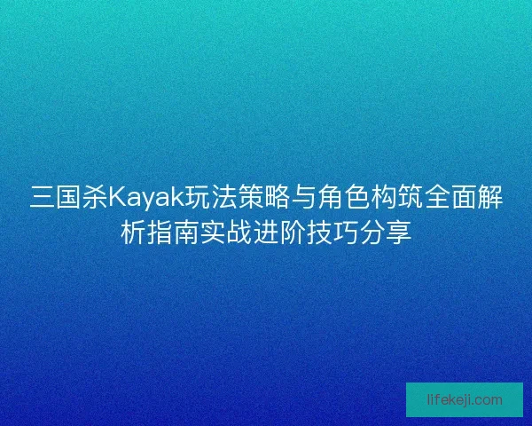 三国杀Kayak玩法策略与角色构筑全面解析指南实战进阶技巧分享