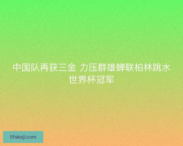 中国队再获三金 力压群雄蝉联柏林跳水世界杯冠军