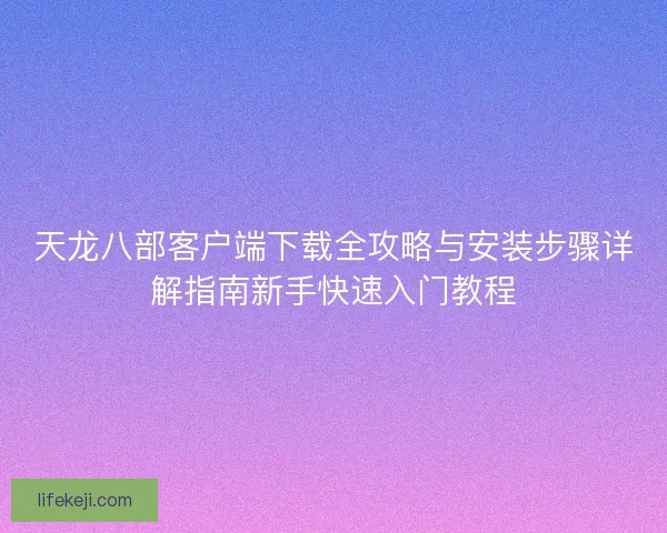 天龙八部客户端下载全攻略与安装步骤详解指南新手快速入门教程