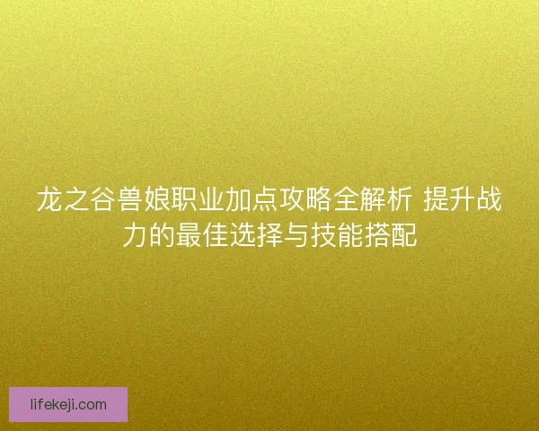 龙之谷兽娘职业加点攻略全解析 提升战力的最佳选择与技能搭配