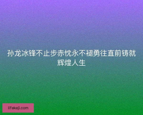 孙龙冰锋不止步赤忱永不褪勇往直前铸就辉煌人生 孙龙冰锋不止步赤忱永不褪勇往直前铸就辉煌人生