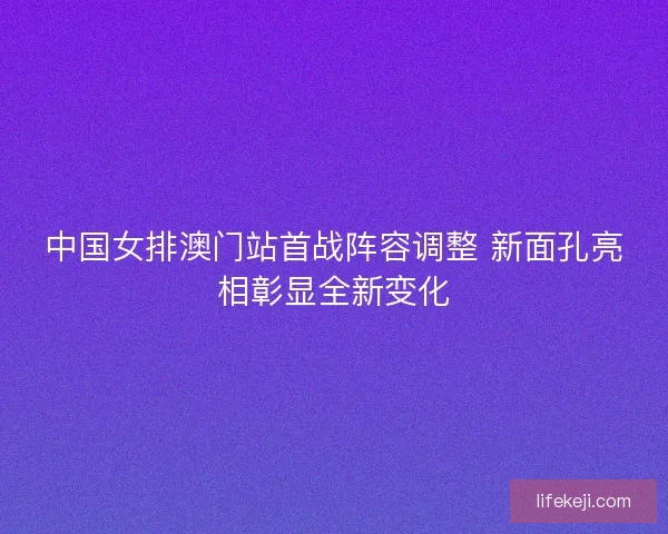 中国女排澳门站首战阵容调整 新面孔亮相彰显全新变化