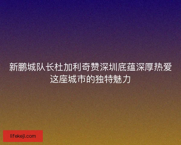 新鹏城队长杜加利奇赞深圳底蕴深厚热爱这座城市的独特魅力 新鹏城队长杜加利奇赞深圳底蕴深厚热爱这座城市的独特魅力