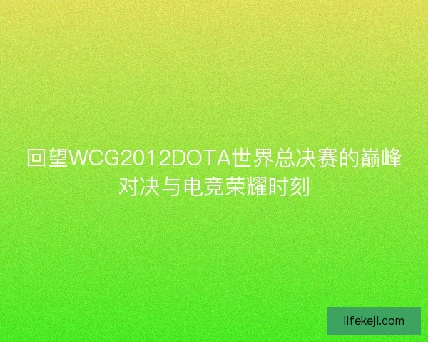 回望WCG2012DOTA世界总决赛的巅峰对决与电竞荣耀时刻