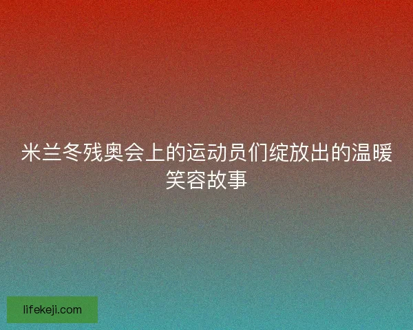 米兰冬残奥会上的运动员们绽放出的温暖笑容故事