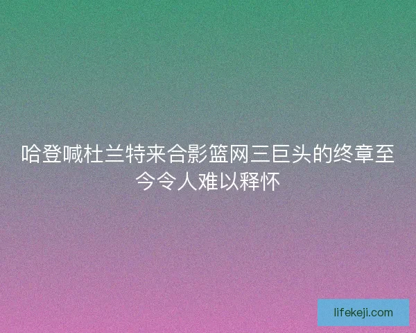 哈登喊杜兰特来合影篮网三巨头的终章至今令人难以释怀 哈登喊杜兰特来合影篮网三巨头的终章至今令人难以释怀
