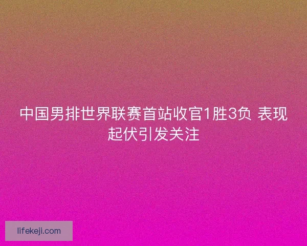 中国男排世界联赛首站收官1胜3负 表现起伏引发关注 中国男排世界联赛首站收官1胜3负 表现起伏引发关注